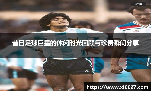 昔日足球巨星的休闲时光回顾与珍贵瞬间分享