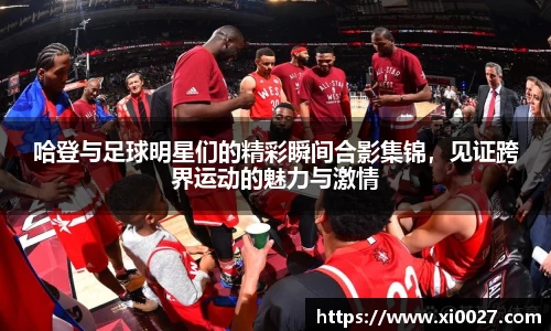 哈登与足球明星们的精彩瞬间合影集锦，见证跨界运动的魅力与激情